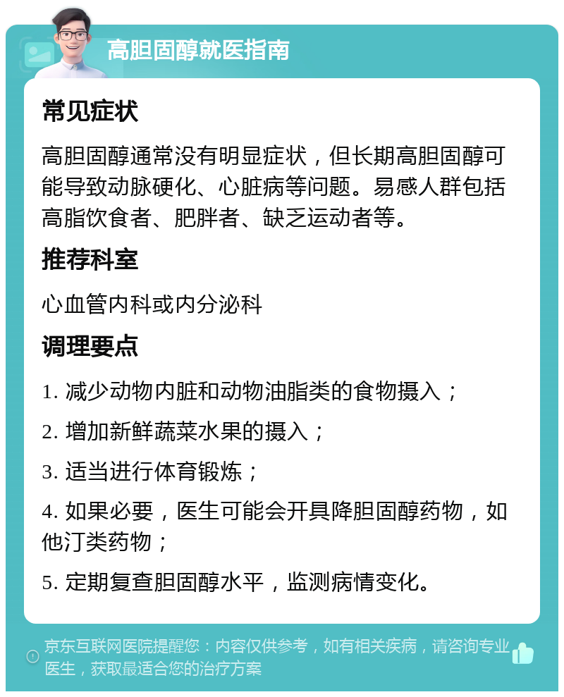 高胆固醇就医指南 常见症状 高胆固醇通常没有明显症状，但长期高胆固醇可能导致动脉硬化、心脏病等问题。易感人群包括高脂饮食者、肥胖者、缺乏运动者等。 推荐科室 心血管内科或内分泌科 调理要点 1. 减少动物内脏和动物油脂类的食物摄入； 2. 增加新鲜蔬菜水果的摄入； 3. 适当进行体育锻炼； 4. 如果必要，医生可能会开具降胆固醇药物，如他汀类药物； 5. 定期复查胆固醇水平，监测病情变化。