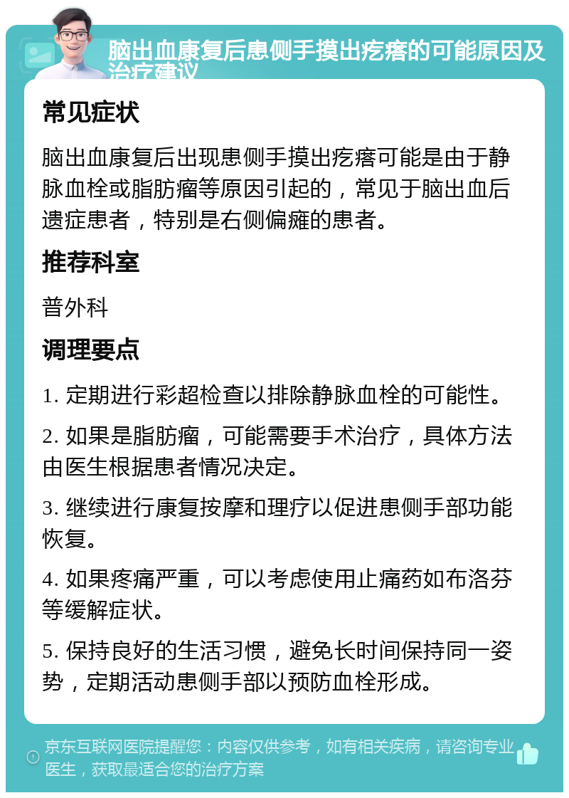 脑出血康复后患侧手摸出疙瘩的可能原因及治疗建议 常见症状 脑出血康复后出现患侧手摸出疙瘩可能是由于静脉血栓或脂肪瘤等原因引起的，常见于脑出血后遗症患者，特别是右侧偏瘫的患者。 推荐科室 普外科 调理要点 1. 定期进行彩超检查以排除静脉血栓的可能性。 2. 如果是脂肪瘤，可能需要手术治疗，具体方法由医生根据患者情况决定。 3. 继续进行康复按摩和理疗以促进患侧手部功能恢复。 4. 如果疼痛严重，可以考虑使用止痛药如布洛芬等缓解症状。 5. 保持良好的生活习惯，避免长时间保持同一姿势，定期活动患侧手部以预防血栓形成。