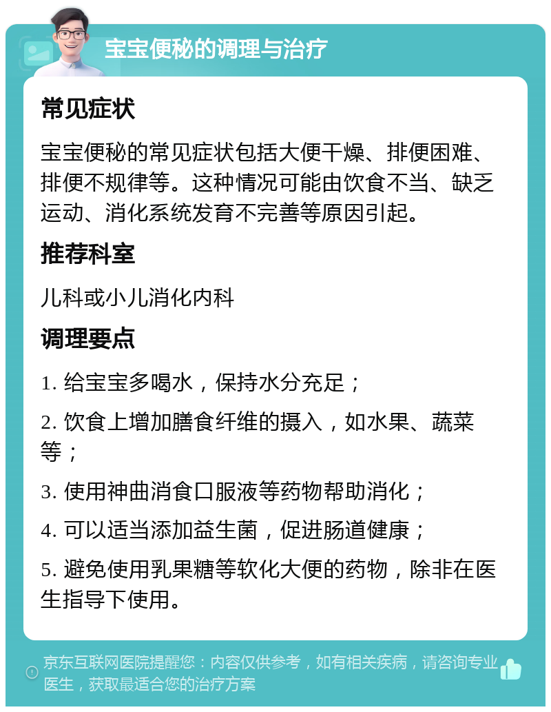 宝宝便秘的调理与治疗 常见症状 宝宝便秘的常见症状包括大便干燥、排便困难、排便不规律等。这种情况可能由饮食不当、缺乏运动、消化系统发育不完善等原因引起。 推荐科室 儿科或小儿消化内科 调理要点 1. 给宝宝多喝水，保持水分充足； 2. 饮食上增加膳食纤维的摄入，如水果、蔬菜等； 3. 使用神曲消食口服液等药物帮助消化； 4. 可以适当添加益生菌，促进肠道健康； 5. 避免使用乳果糖等软化大便的药物，除非在医生指导下使用。