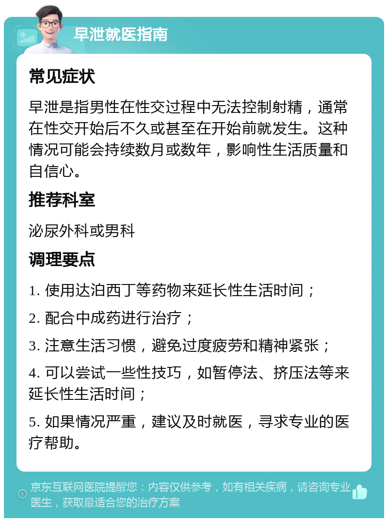 早泄就医指南 常见症状 早泄是指男性在性交过程中无法控制射精，通常在性交开始后不久或甚至在开始前就发生。这种情况可能会持续数月或数年，影响性生活质量和自信心。 推荐科室 泌尿外科或男科 调理要点 1. 使用达泊西丁等药物来延长性生活时间； 2. 配合中成药进行治疗； 3. 注意生活习惯，避免过度疲劳和精神紧张； 4. 可以尝试一些性技巧，如暂停法、挤压法等来延长性生活时间； 5. 如果情况严重，建议及时就医，寻求专业的医疗帮助。