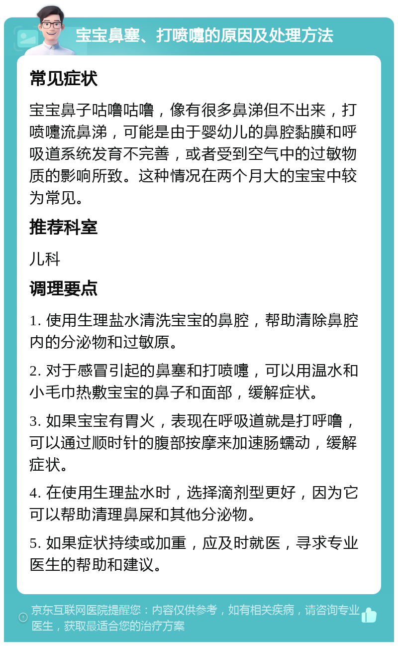 宝宝鼻塞、打喷嚏的原因及处理方法 常见症状 宝宝鼻子咕噜咕噜，像有很多鼻涕但不出来，打喷嚏流鼻涕，可能是由于婴幼儿的鼻腔黏膜和呼吸道系统发育不完善，或者受到空气中的过敏物质的影响所致。这种情况在两个月大的宝宝中较为常见。 推荐科室 儿科 调理要点 1. 使用生理盐水清洗宝宝的鼻腔，帮助清除鼻腔内的分泌物和过敏原。 2. 对于感冒引起的鼻塞和打喷嚏，可以用温水和小毛巾热敷宝宝的鼻子和面部，缓解症状。 3. 如果宝宝有胃火，表现在呼吸道就是打呼噜，可以通过顺时针的腹部按摩来加速肠蠕动，缓解症状。 4. 在使用生理盐水时，选择滴剂型更好，因为它可以帮助清理鼻屎和其他分泌物。 5. 如果症状持续或加重，应及时就医，寻求专业医生的帮助和建议。