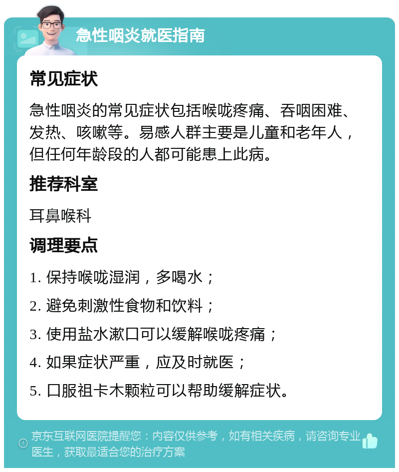 急性咽炎就医指南 常见症状 急性咽炎的常见症状包括喉咙疼痛、吞咽困难、发热、咳嗽等。易感人群主要是儿童和老年人，但任何年龄段的人都可能患上此病。 推荐科室 耳鼻喉科 调理要点 1. 保持喉咙湿润，多喝水； 2. 避免刺激性食物和饮料； 3. 使用盐水漱口可以缓解喉咙疼痛； 4. 如果症状严重，应及时就医； 5. 口服祖卡木颗粒可以帮助缓解症状。