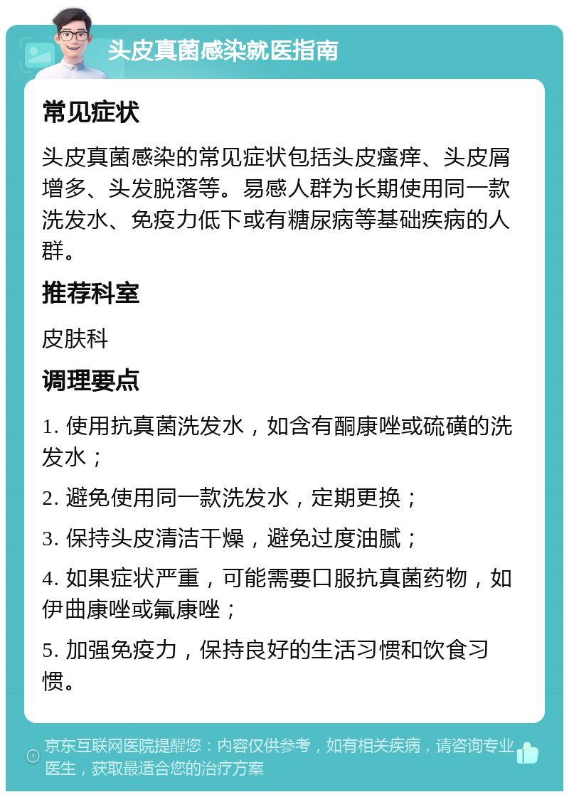 头皮真菌感染就医指南 常见症状 头皮真菌感染的常见症状包括头皮瘙痒、头皮屑增多、头发脱落等。易感人群为长期使用同一款洗发水、免疫力低下或有糖尿病等基础疾病的人群。 推荐科室 皮肤科 调理要点 1. 使用抗真菌洗发水，如含有酮康唑或硫磺的洗发水； 2. 避免使用同一款洗发水，定期更换； 3. 保持头皮清洁干燥，避免过度油腻； 4. 如果症状严重，可能需要口服抗真菌药物，如伊曲康唑或氟康唑； 5. 加强免疫力，保持良好的生活习惯和饮食习惯。