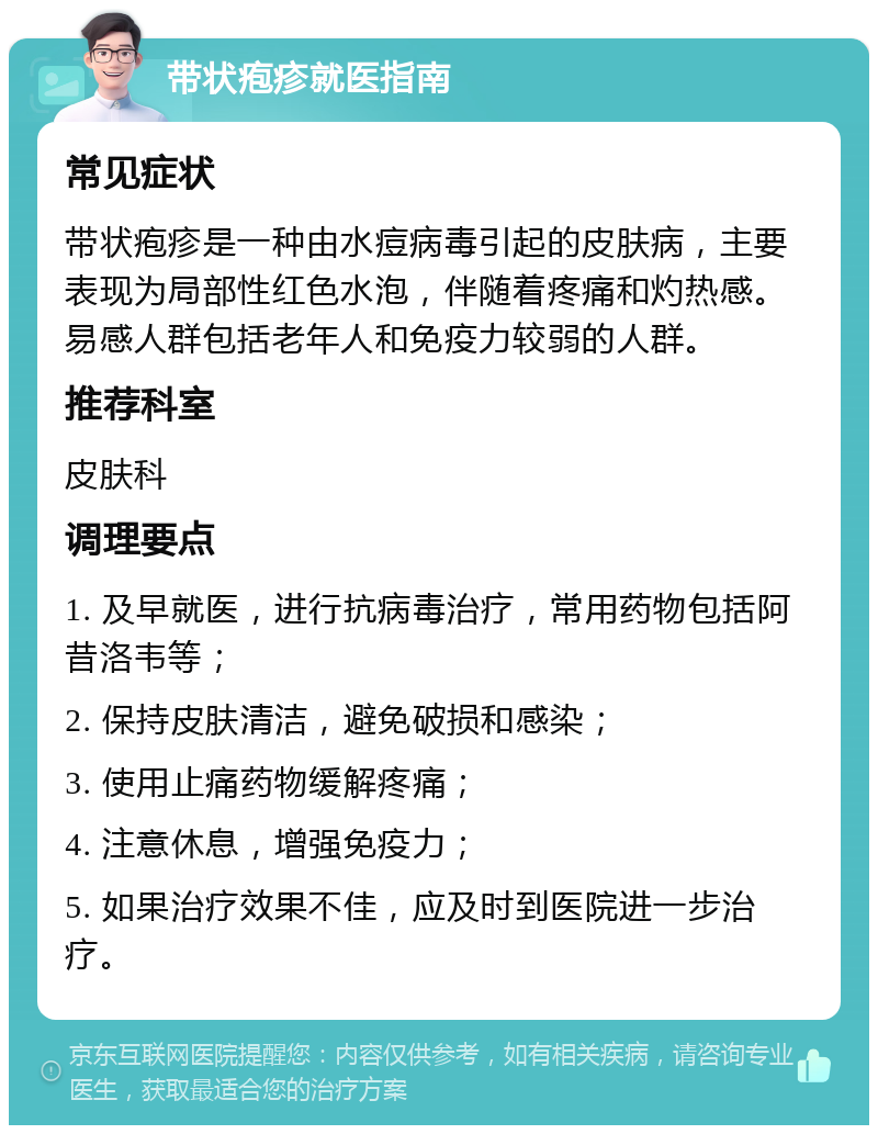 带状疱疹就医指南 常见症状 带状疱疹是一种由水痘病毒引起的皮肤病，主要表现为局部性红色水泡，伴随着疼痛和灼热感。易感人群包括老年人和免疫力较弱的人群。 推荐科室 皮肤科 调理要点 1. 及早就医，进行抗病毒治疗，常用药物包括阿昔洛韦等； 2. 保持皮肤清洁，避免破损和感染； 3. 使用止痛药物缓解疼痛； 4. 注意休息，增强免疫力； 5. 如果治疗效果不佳，应及时到医院进一步治疗。