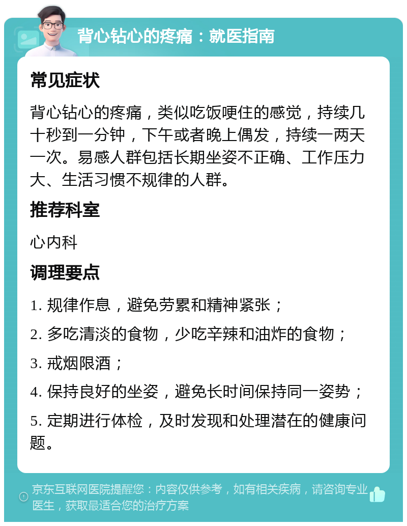 背心钻心的疼痛：就医指南 常见症状 背心钻心的疼痛，类似吃饭哽住的感觉，持续几十秒到一分钟，下午或者晚上偶发，持续一两天一次。易感人群包括长期坐姿不正确、工作压力大、生活习惯不规律的人群。 推荐科室 心内科 调理要点 1. 规律作息，避免劳累和精神紧张； 2. 多吃清淡的食物，少吃辛辣和油炸的食物； 3. 戒烟限酒； 4. 保持良好的坐姿，避免长时间保持同一姿势； 5. 定期进行体检，及时发现和处理潜在的健康问题。