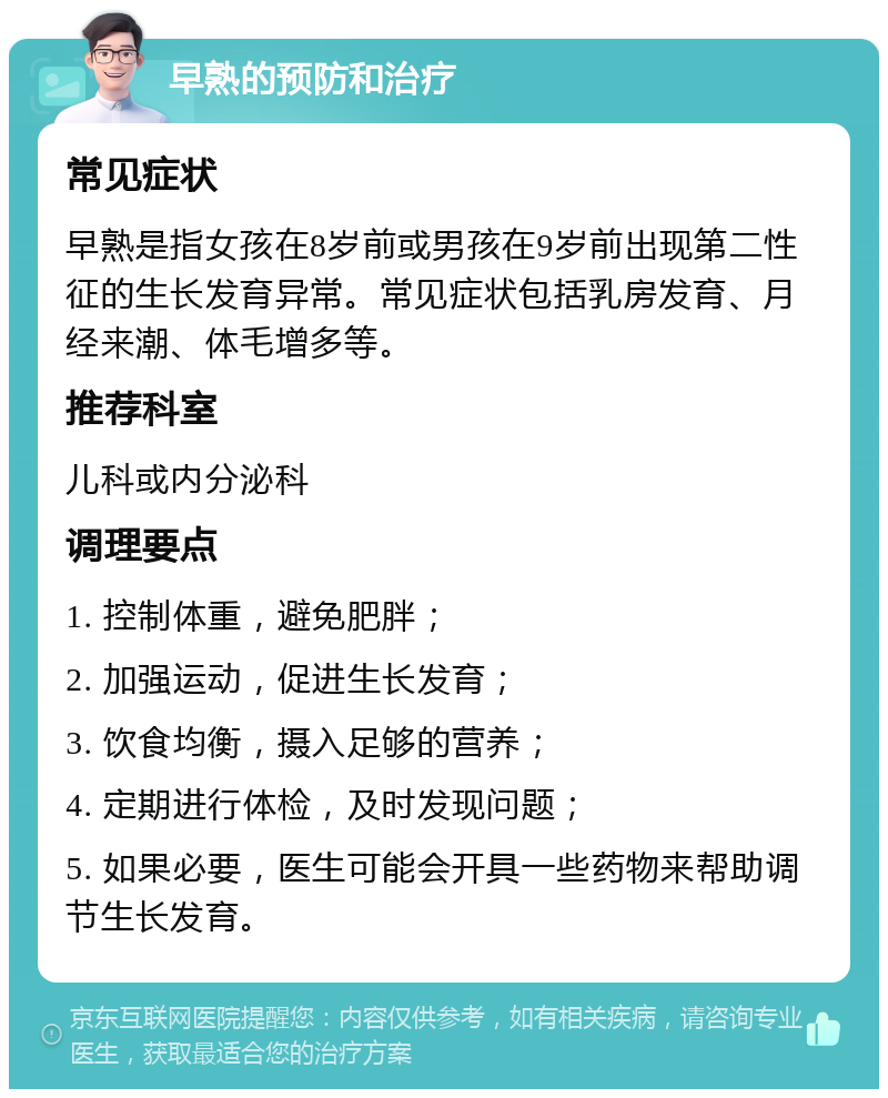 早熟的预防和治疗 常见症状 早熟是指女孩在8岁前或男孩在9岁前出现第二性征的生长发育异常。常见症状包括乳房发育、月经来潮、体毛增多等。 推荐科室 儿科或内分泌科 调理要点 1. 控制体重，避免肥胖； 2. 加强运动，促进生长发育； 3. 饮食均衡，摄入足够的营养； 4. 定期进行体检，及时发现问题； 5. 如果必要，医生可能会开具一些药物来帮助调节生长发育。