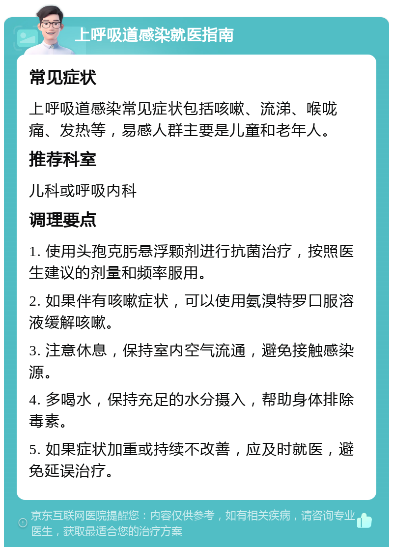 上呼吸道感染就医指南 常见症状 上呼吸道感染常见症状包括咳嗽、流涕、喉咙痛、发热等，易感人群主要是儿童和老年人。 推荐科室 儿科或呼吸内科 调理要点 1. 使用头孢克肟悬浮颗剂进行抗菌治疗，按照医生建议的剂量和频率服用。 2. 如果伴有咳嗽症状，可以使用氨溴特罗口服溶液缓解咳嗽。 3. 注意休息，保持室内空气流通，避免接触感染源。 4. 多喝水，保持充足的水分摄入，帮助身体排除毒素。 5. 如果症状加重或持续不改善，应及时就医，避免延误治疗。