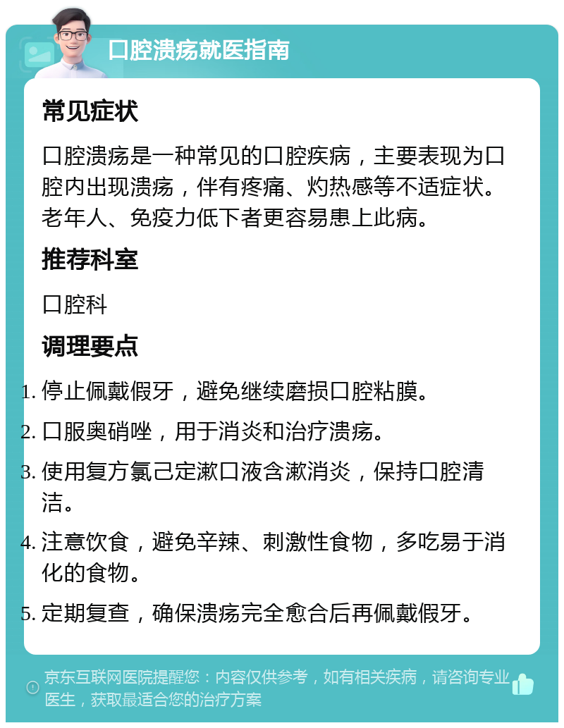 口腔溃疡就医指南 常见症状 口腔溃疡是一种常见的口腔疾病，主要表现为口腔内出现溃疡，伴有疼痛、灼热感等不适症状。老年人、免疫力低下者更容易患上此病。 推荐科室 口腔科 调理要点 停止佩戴假牙，避免继续磨损口腔粘膜。 口服奥硝唑，用于消炎和治疗溃疡。 使用复方氯己定漱口液含漱消炎，保持口腔清洁。 注意饮食，避免辛辣、刺激性食物，多吃易于消化的食物。 定期复查，确保溃疡完全愈合后再佩戴假牙。