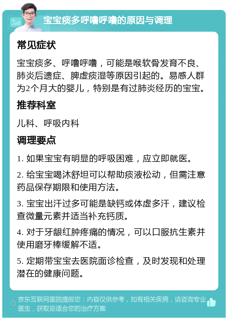 宝宝痰多呼噜呼噜的原因与调理 常见症状 宝宝痰多、呼噜呼噜，可能是喉软骨发育不良、肺炎后遗症、脾虚痰湿等原因引起的。易感人群为2个月大的婴儿，特别是有过肺炎经历的宝宝。 推荐科室 儿科、呼吸内科 调理要点 1. 如果宝宝有明显的呼吸困难，应立即就医。 2. 给宝宝喝沐舒坦可以帮助痰液松动，但需注意药品保存期限和使用方法。 3. 宝宝出汗过多可能是缺钙或体虚多汗，建议检查微量元素并适当补充钙质。 4. 对于牙龈红肿疼痛的情况，可以口服抗生素并使用磨牙棒缓解不适。 5. 定期带宝宝去医院面诊检查，及时发现和处理潜在的健康问题。