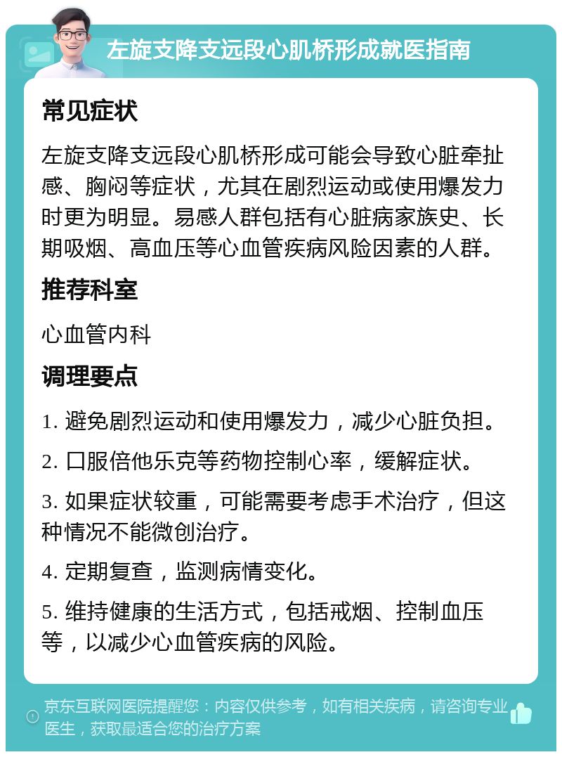 左旋支降支远段心肌桥形成就医指南 常见症状 左旋支降支远段心肌桥形成可能会导致心脏牵扯感、胸闷等症状，尤其在剧烈运动或使用爆发力时更为明显。易感人群包括有心脏病家族史、长期吸烟、高血压等心血管疾病风险因素的人群。 推荐科室 心血管内科 调理要点 1. 避免剧烈运动和使用爆发力，减少心脏负担。 2. 口服倍他乐克等药物控制心率，缓解症状。 3. 如果症状较重，可能需要考虑手术治疗，但这种情况不能微创治疗。 4. 定期复查，监测病情变化。 5. 维持健康的生活方式，包括戒烟、控制血压等，以减少心血管疾病的风险。