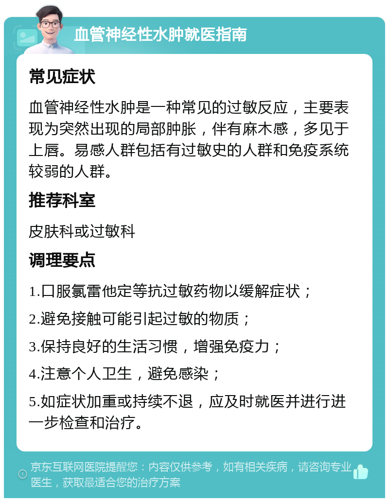 血管神经性水肿就医指南 常见症状 血管神经性水肿是一种常见的过敏反应，主要表现为突然出现的局部肿胀，伴有麻木感，多见于上唇。易感人群包括有过敏史的人群和免疫系统较弱的人群。 推荐科室 皮肤科或过敏科 调理要点 1.口服氯雷他定等抗过敏药物以缓解症状； 2.避免接触可能引起过敏的物质； 3.保持良好的生活习惯，增强免疫力； 4.注意个人卫生，避免感染； 5.如症状加重或持续不退，应及时就医并进行进一步检查和治疗。