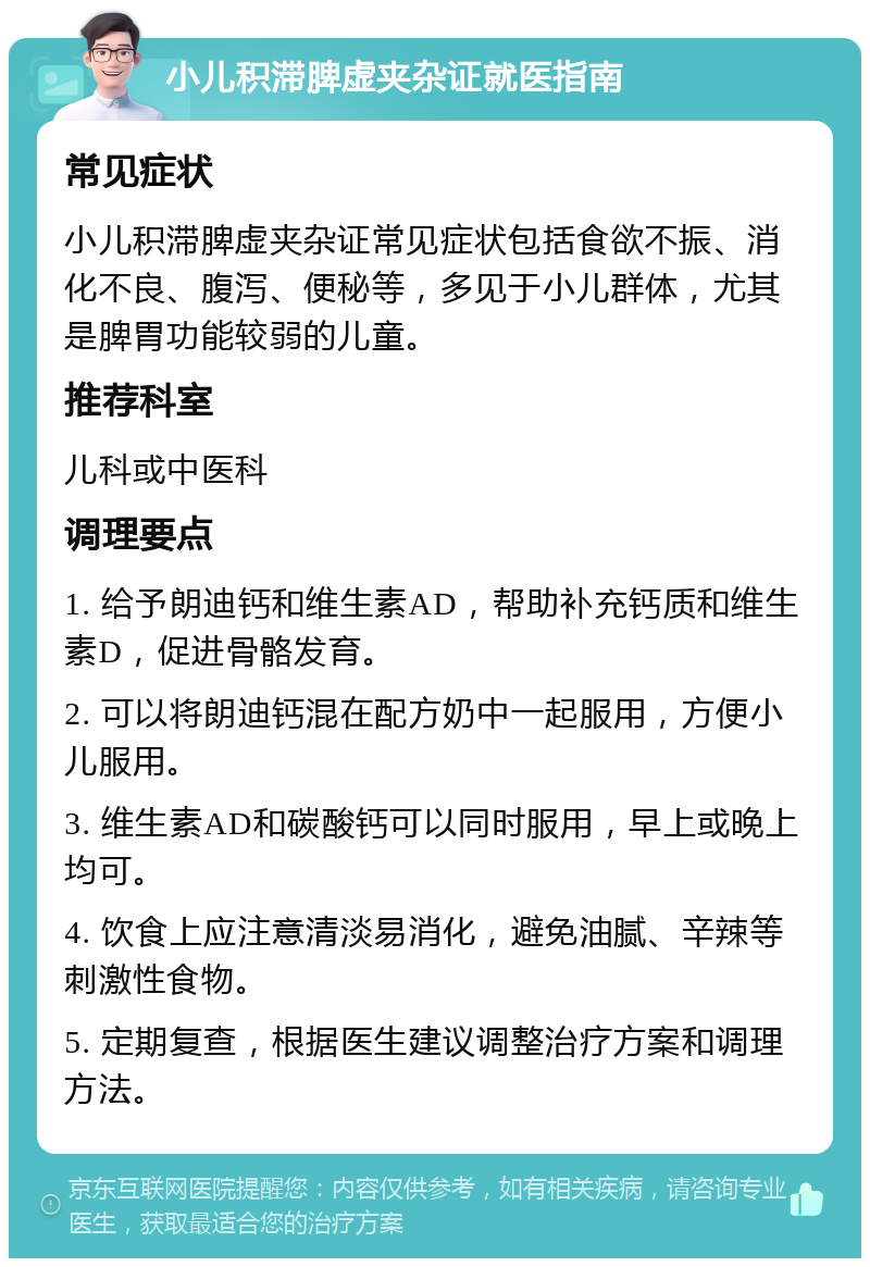 小儿积滞脾虚夹杂证就医指南 常见症状 小儿积滞脾虚夹杂证常见症状包括食欲不振、消化不良、腹泻、便秘等，多见于小儿群体，尤其是脾胃功能较弱的儿童。 推荐科室 儿科或中医科 调理要点 1. 给予朗迪钙和维生素AD，帮助补充钙质和维生素D，促进骨骼发育。 2. 可以将朗迪钙混在配方奶中一起服用，方便小儿服用。 3. 维生素AD和碳酸钙可以同时服用，早上或晚上均可。 4. 饮食上应注意清淡易消化，避免油腻、辛辣等刺激性食物。 5. 定期复查，根据医生建议调整治疗方案和调理方法。