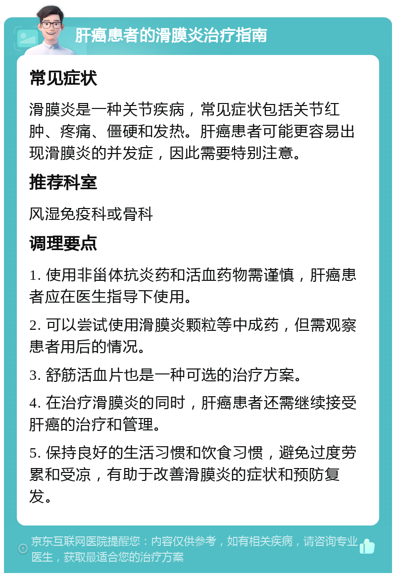 肝癌患者的滑膜炎治疗指南 常见症状 滑膜炎是一种关节疾病，常见症状包括关节红肿、疼痛、僵硬和发热。肝癌患者可能更容易出现滑膜炎的并发症，因此需要特别注意。 推荐科室 风湿免疫科或骨科 调理要点 1. 使用非甾体抗炎药和活血药物需谨慎，肝癌患者应在医生指导下使用。 2. 可以尝试使用滑膜炎颗粒等中成药，但需观察患者用后的情况。 3. 舒筋活血片也是一种可选的治疗方案。 4. 在治疗滑膜炎的同时，肝癌患者还需继续接受肝癌的治疗和管理。 5. 保持良好的生活习惯和饮食习惯，避免过度劳累和受凉，有助于改善滑膜炎的症状和预防复发。