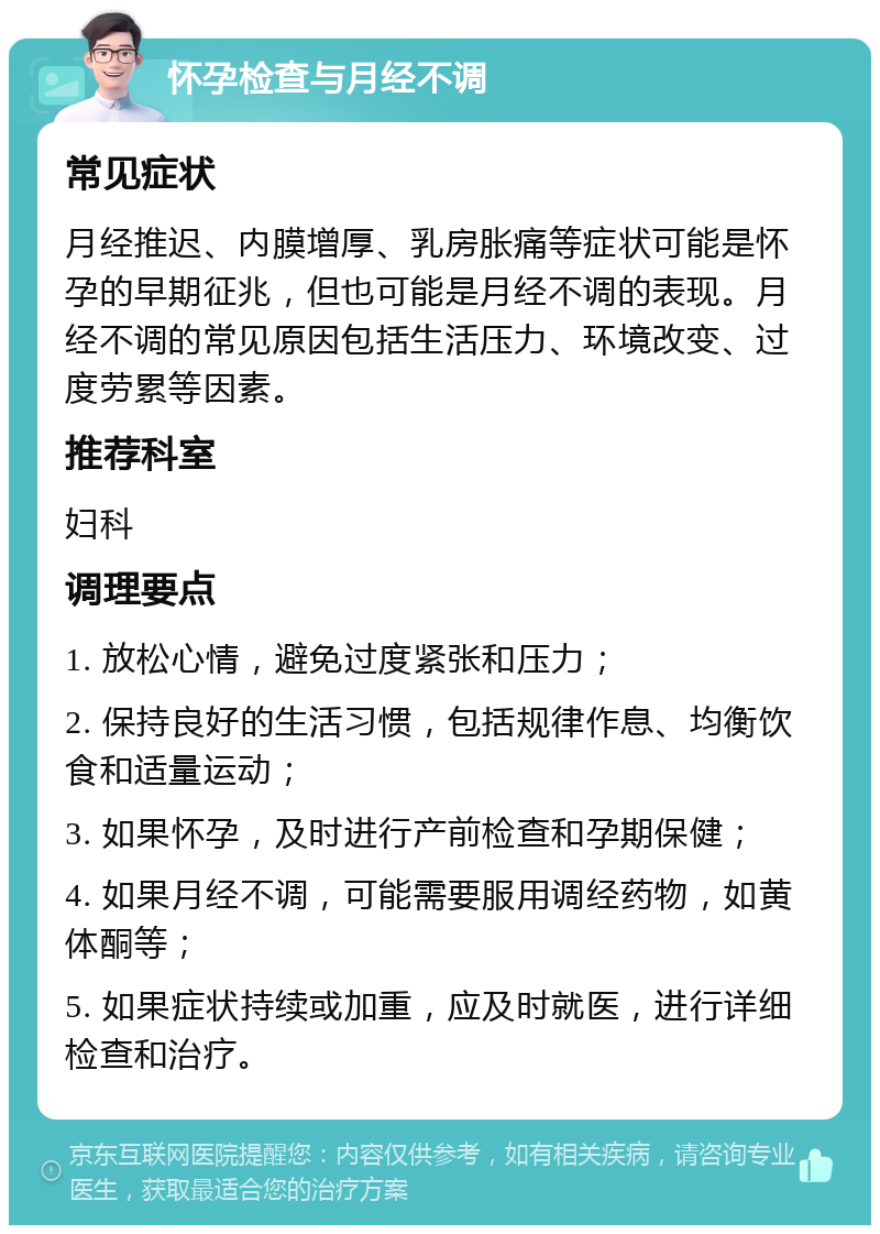 怀孕检查与月经不调 常见症状 月经推迟、内膜增厚、乳房胀痛等症状可能是怀孕的早期征兆，但也可能是月经不调的表现。月经不调的常见原因包括生活压力、环境改变、过度劳累等因素。 推荐科室 妇科 调理要点 1. 放松心情，避免过度紧张和压力； 2. 保持良好的生活习惯，包括规律作息、均衡饮食和适量运动； 3. 如果怀孕，及时进行产前检查和孕期保健； 4. 如果月经不调，可能需要服用调经药物，如黄体酮等； 5. 如果症状持续或加重，应及时就医，进行详细检查和治疗。