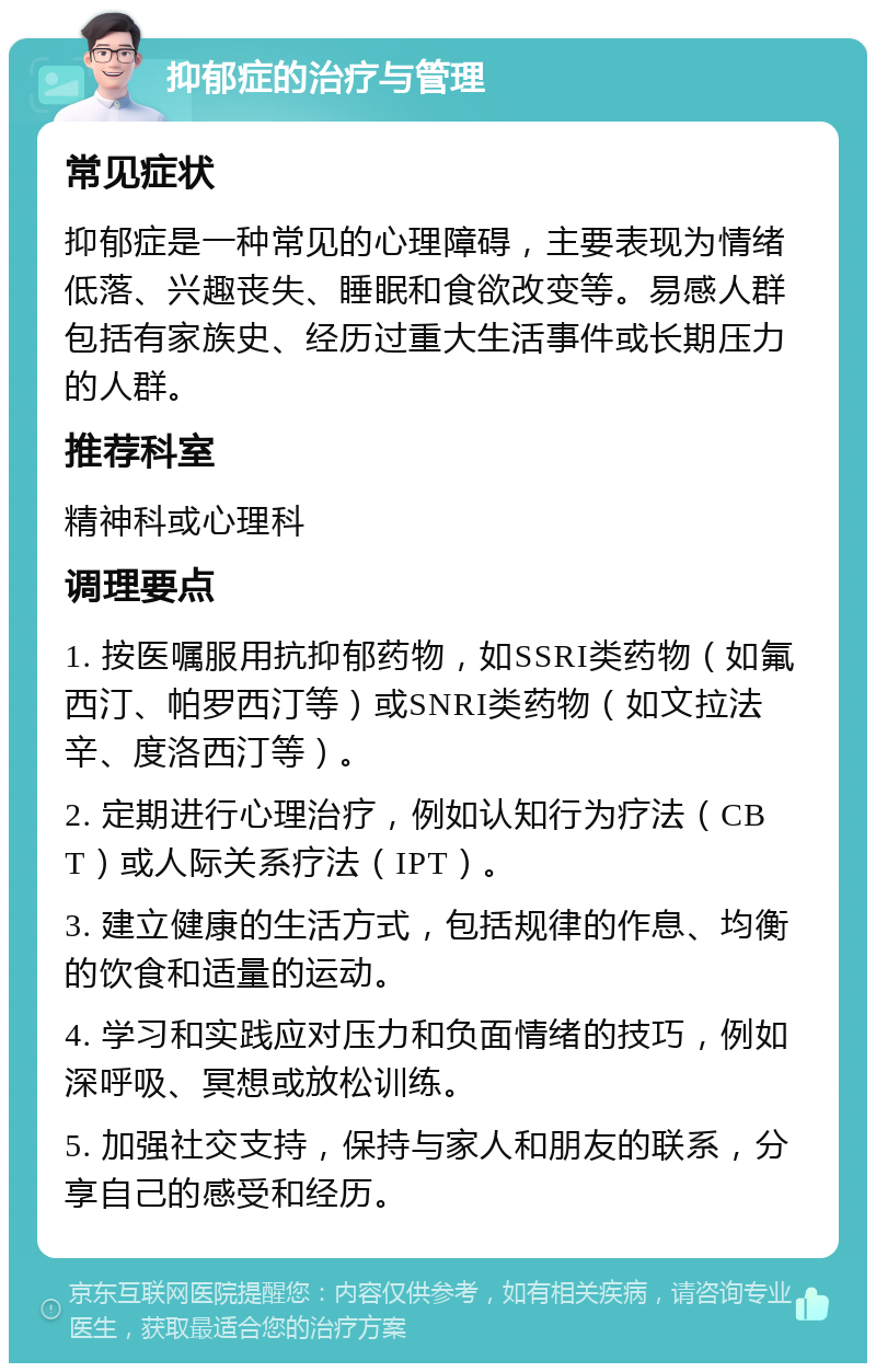 抑郁症的治疗与管理 常见症状 抑郁症是一种常见的心理障碍，主要表现为情绪低落、兴趣丧失、睡眠和食欲改变等。易感人群包括有家族史、经历过重大生活事件或长期压力的人群。 推荐科室 精神科或心理科 调理要点 1. 按医嘱服用抗抑郁药物，如SSRI类药物（如氟西汀、帕罗西汀等）或SNRI类药物（如文拉法辛、度洛西汀等）。 2. 定期进行心理治疗，例如认知行为疗法（CBT）或人际关系疗法（IPT）。 3. 建立健康的生活方式，包括规律的作息、均衡的饮食和适量的运动。 4. 学习和实践应对压力和负面情绪的技巧，例如深呼吸、冥想或放松训练。 5. 加强社交支持，保持与家人和朋友的联系，分享自己的感受和经历。