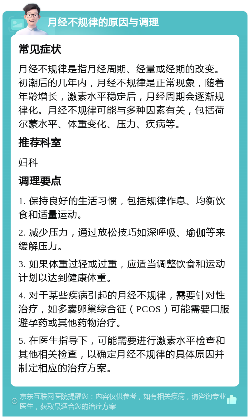 月经不规律的原因与调理 常见症状 月经不规律是指月经周期、经量或经期的改变。初潮后的几年内，月经不规律是正常现象，随着年龄增长，激素水平稳定后，月经周期会逐渐规律化。月经不规律可能与多种因素有关，包括荷尔蒙水平、体重变化、压力、疾病等。 推荐科室 妇科 调理要点 1. 保持良好的生活习惯，包括规律作息、均衡饮食和适量运动。 2. 减少压力，通过放松技巧如深呼吸、瑜伽等来缓解压力。 3. 如果体重过轻或过重，应适当调整饮食和运动计划以达到健康体重。 4. 对于某些疾病引起的月经不规律，需要针对性治疗，如多囊卵巢综合征（PCOS）可能需要口服避孕药或其他药物治疗。 5. 在医生指导下，可能需要进行激素水平检查和其他相关检查，以确定月经不规律的具体原因并制定相应的治疗方案。