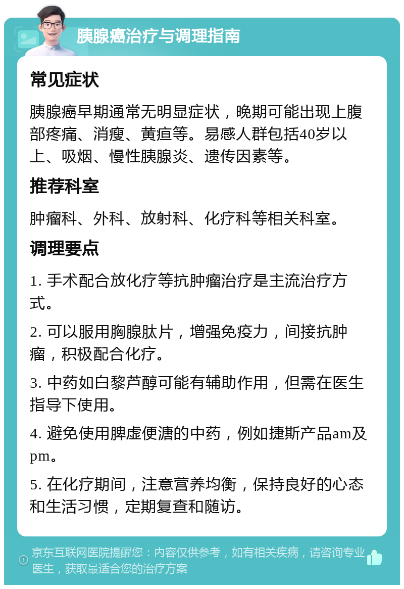 胰腺癌治疗与调理指南 常见症状 胰腺癌早期通常无明显症状，晚期可能出现上腹部疼痛、消瘦、黄疸等。易感人群包括40岁以上、吸烟、慢性胰腺炎、遗传因素等。 推荐科室 肿瘤科、外科、放射科、化疗科等相关科室。 调理要点 1. 手术配合放化疗等抗肿瘤治疗是主流治疗方式。 2. 可以服用胸腺肽片，增强免疫力，间接抗肿瘤，积极配合化疗。 3. 中药如白黎芦醇可能有辅助作用，但需在医生指导下使用。 4. 避免使用脾虚便溏的中药，例如捷斯产品am及pm。 5. 在化疗期间，注意营养均衡，保持良好的心态和生活习惯，定期复查和随访。