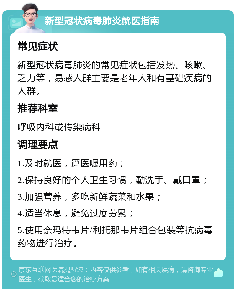 新型冠状病毒肺炎就医指南 常见症状 新型冠状病毒肺炎的常见症状包括发热、咳嗽、乏力等，易感人群主要是老年人和有基础疾病的人群。 推荐科室 呼吸内科或传染病科 调理要点 1.及时就医，遵医嘱用药； 2.保持良好的个人卫生习惯，勤洗手、戴口罩； 3.加强营养，多吃新鲜蔬菜和水果； 4.适当休息，避免过度劳累； 5.使用奈玛特韦片/利托那韦片组合包装等抗病毒药物进行治疗。