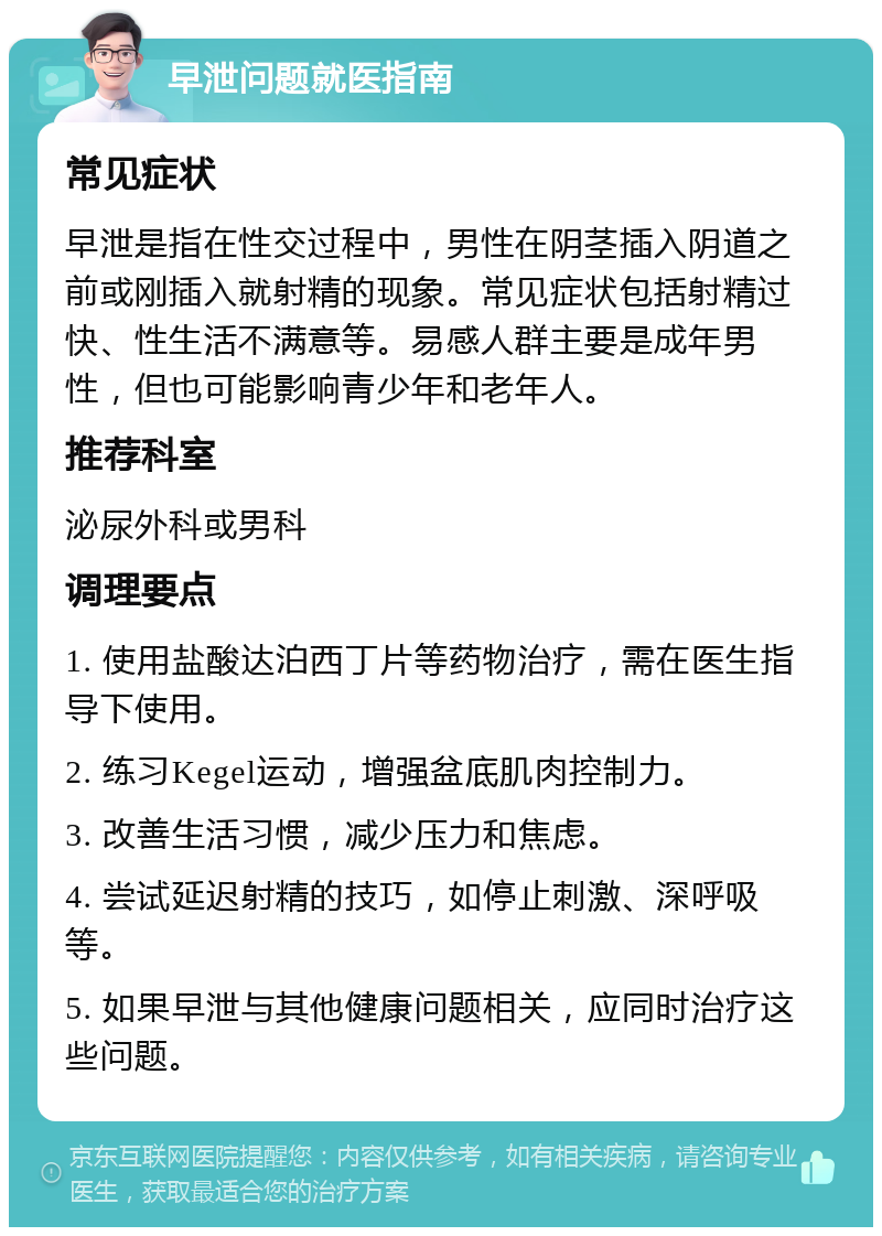 早泄问题就医指南 常见症状 早泄是指在性交过程中，男性在阴茎插入阴道之前或刚插入就射精的现象。常见症状包括射精过快、性生活不满意等。易感人群主要是成年男性，但也可能影响青少年和老年人。 推荐科室 泌尿外科或男科 调理要点 1. 使用盐酸达泊西丁片等药物治疗，需在医生指导下使用。 2. 练习Kegel运动，增强盆底肌肉控制力。 3. 改善生活习惯，减少压力和焦虑。 4. 尝试延迟射精的技巧，如停止刺激、深呼吸等。 5. 如果早泄与其他健康问题相关，应同时治疗这些问题。