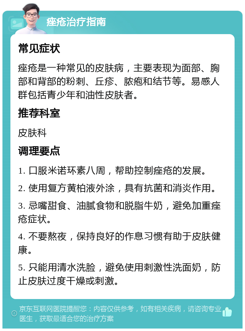 痤疮治疗指南 常见症状 痤疮是一种常见的皮肤病，主要表现为面部、胸部和背部的粉刺、丘疹、脓疱和结节等。易感人群包括青少年和油性皮肤者。 推荐科室 皮肤科 调理要点 1. 口服米诺环素八周，帮助控制痤疮的发展。 2. 使用复方黄柏液外涂，具有抗菌和消炎作用。 3. 忌嘴甜食、油腻食物和脱脂牛奶，避免加重痤疮症状。 4. 不要熬夜，保持良好的作息习惯有助于皮肤健康。 5. 只能用清水洗脸，避免使用刺激性洗面奶，防止皮肤过度干燥或刺激。