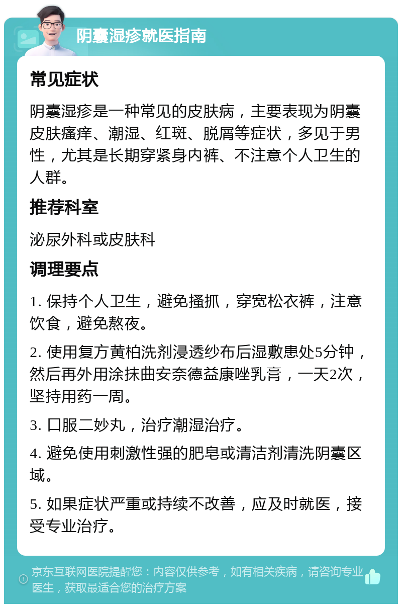 阴囊湿疹就医指南 常见症状 阴囊湿疹是一种常见的皮肤病，主要表现为阴囊皮肤瘙痒、潮湿、红斑、脱屑等症状，多见于男性，尤其是长期穿紧身内裤、不注意个人卫生的人群。 推荐科室 泌尿外科或皮肤科 调理要点 1. 保持个人卫生，避免搔抓，穿宽松衣裤，注意饮食，避免熬夜。 2. 使用复方黄柏洗剂浸透纱布后湿敷患处5分钟，然后再外用涂抹曲安奈德益康唑乳膏，一天2次，坚持用药一周。 3. 口服二妙丸，治疗潮湿治疗。 4. 避免使用刺激性强的肥皂或清洁剂清洗阴囊区域。 5. 如果症状严重或持续不改善，应及时就医，接受专业治疗。