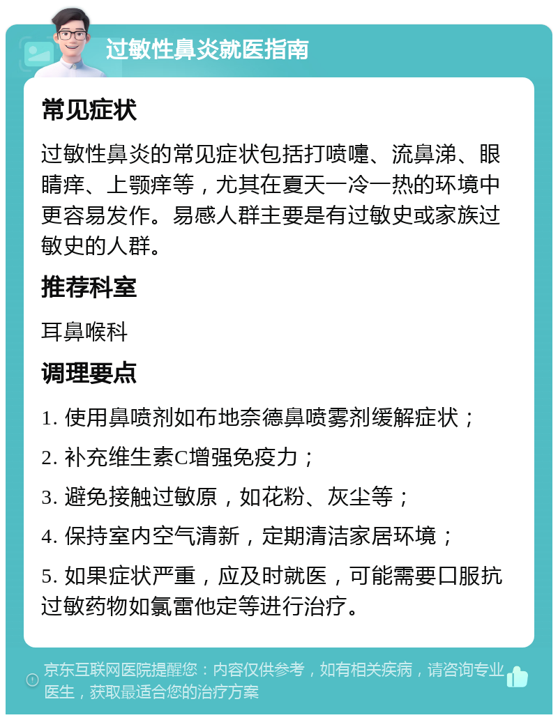 过敏性鼻炎就医指南 常见症状 过敏性鼻炎的常见症状包括打喷嚏、流鼻涕、眼睛痒、上颚痒等，尤其在夏天一冷一热的环境中更容易发作。易感人群主要是有过敏史或家族过敏史的人群。 推荐科室 耳鼻喉科 调理要点 1. 使用鼻喷剂如布地奈德鼻喷雾剂缓解症状； 2. 补充维生素C增强免疫力； 3. 避免接触过敏原，如花粉、灰尘等； 4. 保持室内空气清新，定期清洁家居环境； 5. 如果症状严重，应及时就医，可能需要口服抗过敏药物如氯雷他定等进行治疗。