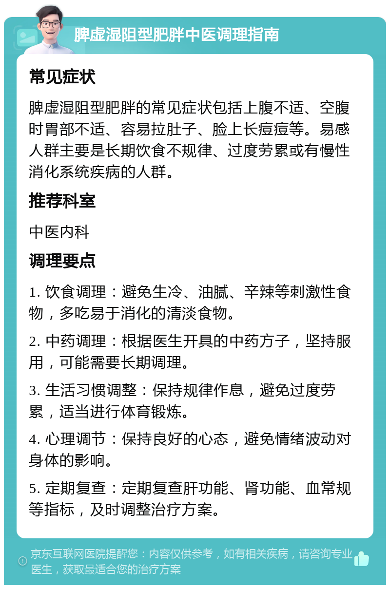 脾虚湿阻型肥胖中医调理指南 常见症状 脾虚湿阻型肥胖的常见症状包括上腹不适、空腹时胃部不适、容易拉肚子、脸上长痘痘等。易感人群主要是长期饮食不规律、过度劳累或有慢性消化系统疾病的人群。 推荐科室 中医内科 调理要点 1. 饮食调理：避免生冷、油腻、辛辣等刺激性食物，多吃易于消化的清淡食物。 2. 中药调理：根据医生开具的中药方子，坚持服用，可能需要长期调理。 3. 生活习惯调整：保持规律作息，避免过度劳累，适当进行体育锻炼。 4. 心理调节：保持良好的心态，避免情绪波动对身体的影响。 5. 定期复查：定期复查肝功能、肾功能、血常规等指标，及时调整治疗方案。