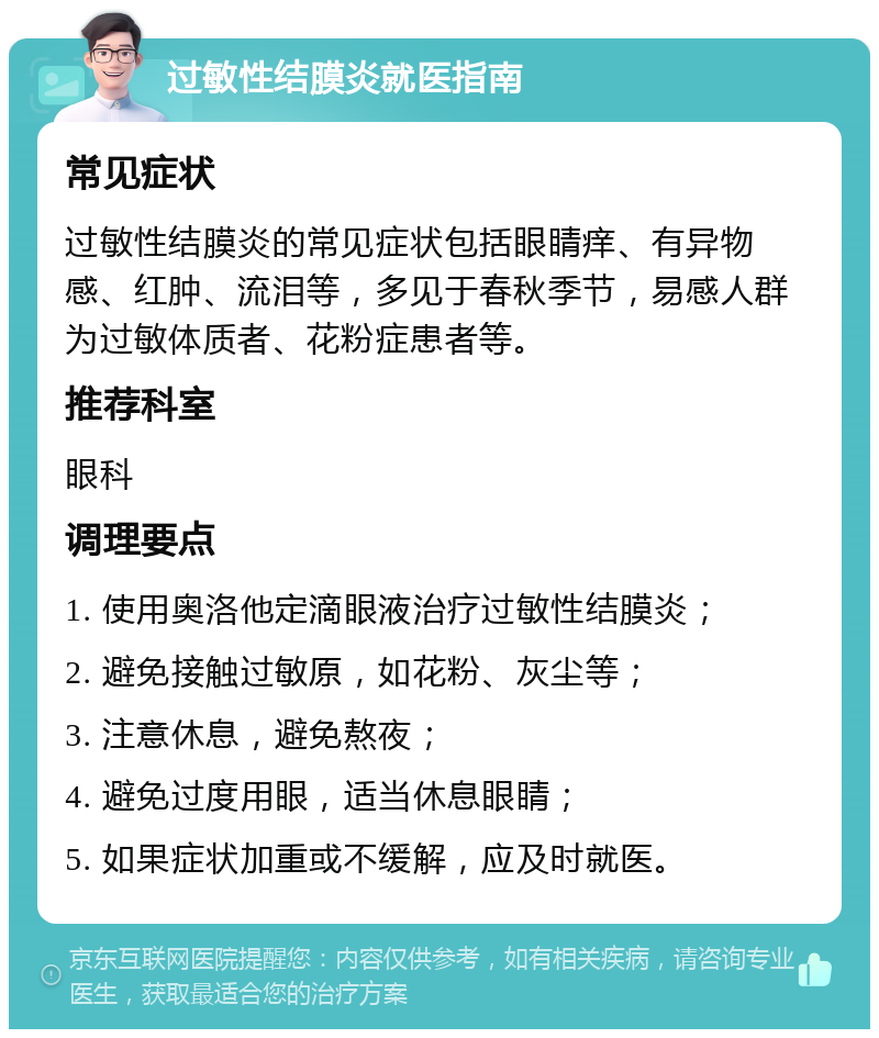 过敏性结膜炎就医指南 常见症状 过敏性结膜炎的常见症状包括眼睛痒、有异物感、红肿、流泪等，多见于春秋季节，易感人群为过敏体质者、花粉症患者等。 推荐科室 眼科 调理要点 1. 使用奥洛他定滴眼液治疗过敏性结膜炎； 2. 避免接触过敏原，如花粉、灰尘等； 3. 注意休息，避免熬夜； 4. 避免过度用眼，适当休息眼睛； 5. 如果症状加重或不缓解，应及时就医。