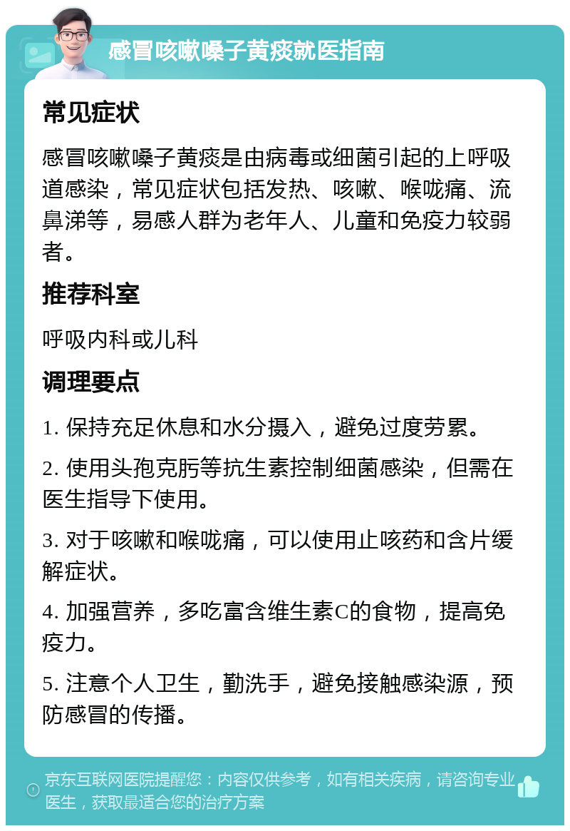 感冒咳嗽嗓子黄痰就医指南 常见症状 感冒咳嗽嗓子黄痰是由病毒或细菌引起的上呼吸道感染，常见症状包括发热、咳嗽、喉咙痛、流鼻涕等，易感人群为老年人、儿童和免疫力较弱者。 推荐科室 呼吸内科或儿科 调理要点 1. 保持充足休息和水分摄入，避免过度劳累。 2. 使用头孢克肟等抗生素控制细菌感染，但需在医生指导下使用。 3. 对于咳嗽和喉咙痛，可以使用止咳药和含片缓解症状。 4. 加强营养，多吃富含维生素C的食物，提高免疫力。 5. 注意个人卫生，勤洗手，避免接触感染源，预防感冒的传播。