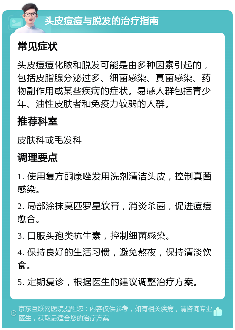 头皮痘痘与脱发的治疗指南 常见症状 头皮痘痘化脓和脱发可能是由多种因素引起的，包括皮脂腺分泌过多、细菌感染、真菌感染、药物副作用或某些疾病的症状。易感人群包括青少年、油性皮肤者和免疫力较弱的人群。 推荐科室 皮肤科或毛发科 调理要点 1. 使用复方酮康唑发用洗剂清洁头皮，控制真菌感染。 2. 局部涂抹莫匹罗星软膏，消炎杀菌，促进痘痘愈合。 3. 口服头孢类抗生素，控制细菌感染。 4. 保持良好的生活习惯，避免熬夜，保持清淡饮食。 5. 定期复诊，根据医生的建议调整治疗方案。