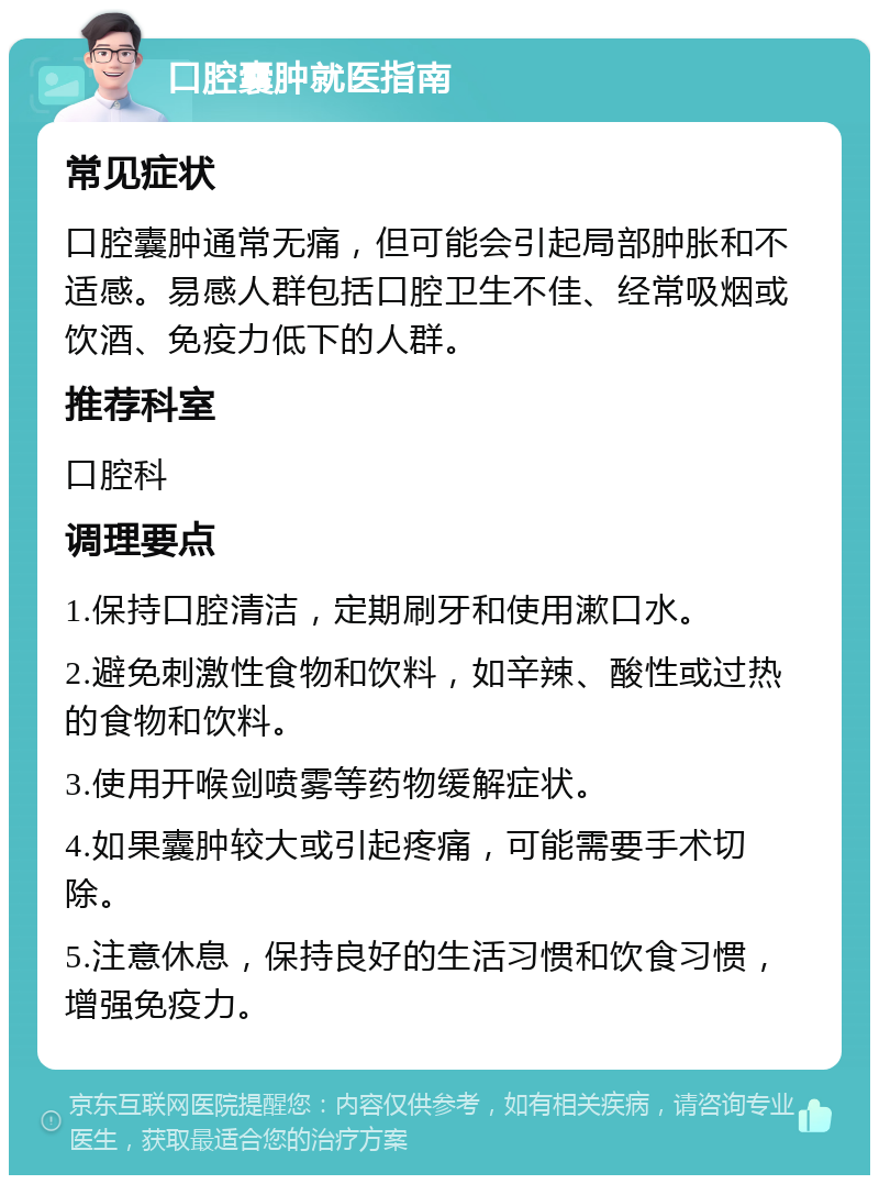 口腔囊肿就医指南 常见症状 口腔囊肿通常无痛，但可能会引起局部肿胀和不适感。易感人群包括口腔卫生不佳、经常吸烟或饮酒、免疫力低下的人群。 推荐科室 口腔科 调理要点 1.保持口腔清洁，定期刷牙和使用漱口水。 2.避免刺激性食物和饮料，如辛辣、酸性或过热的食物和饮料。 3.使用开喉剑喷雾等药物缓解症状。 4.如果囊肿较大或引起疼痛，可能需要手术切除。 5.注意休息，保持良好的生活习惯和饮食习惯，增强免疫力。