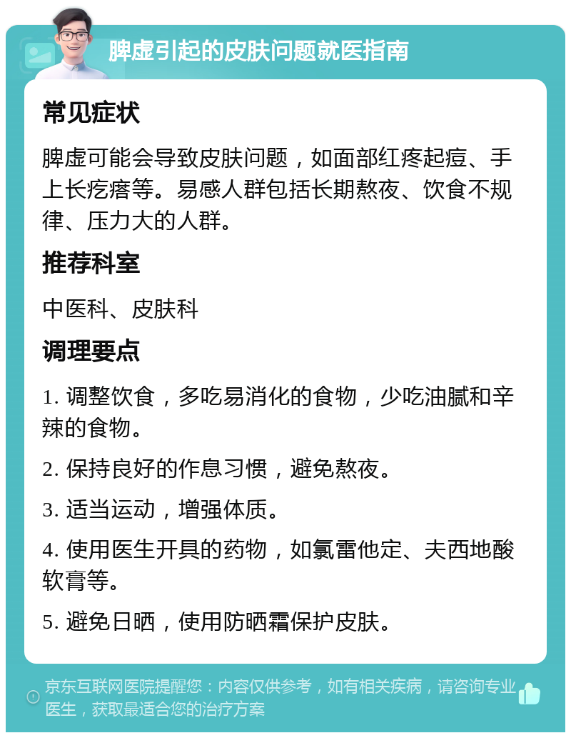 脾虚引起的皮肤问题就医指南 常见症状 脾虚可能会导致皮肤问题，如面部红疼起痘、手上长疙瘩等。易感人群包括长期熬夜、饮食不规律、压力大的人群。 推荐科室 中医科、皮肤科 调理要点 1. 调整饮食，多吃易消化的食物，少吃油腻和辛辣的食物。 2. 保持良好的作息习惯，避免熬夜。 3. 适当运动，增强体质。 4. 使用医生开具的药物，如氯雷他定、夫西地酸软膏等。 5. 避免日晒，使用防晒霜保护皮肤。