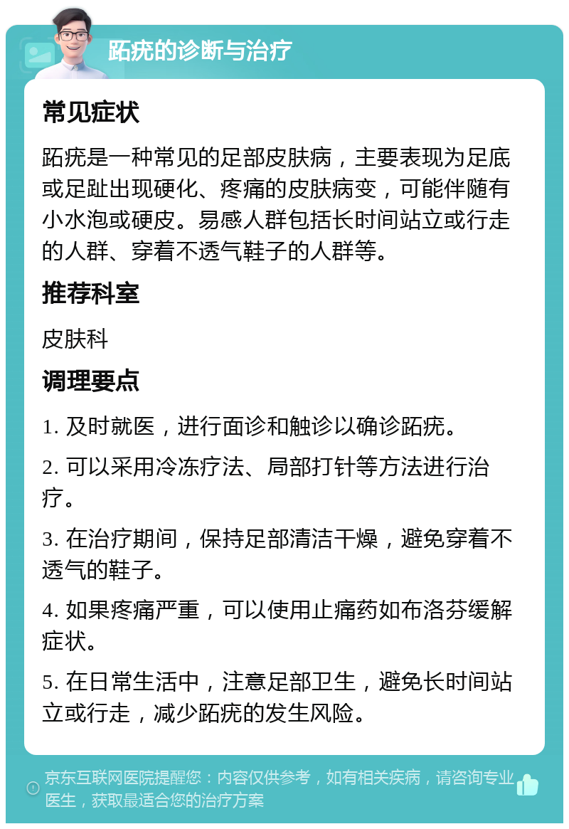 跖疣的诊断与治疗 常见症状 跖疣是一种常见的足部皮肤病，主要表现为足底或足趾出现硬化、疼痛的皮肤病变，可能伴随有小水泡或硬皮。易感人群包括长时间站立或行走的人群、穿着不透气鞋子的人群等。 推荐科室 皮肤科 调理要点 1. 及时就医，进行面诊和触诊以确诊跖疣。 2. 可以采用冷冻疗法、局部打针等方法进行治疗。 3. 在治疗期间，保持足部清洁干燥，避免穿着不透气的鞋子。 4. 如果疼痛严重，可以使用止痛药如布洛芬缓解症状。 5. 在日常生活中，注意足部卫生，避免长时间站立或行走，减少跖疣的发生风险。