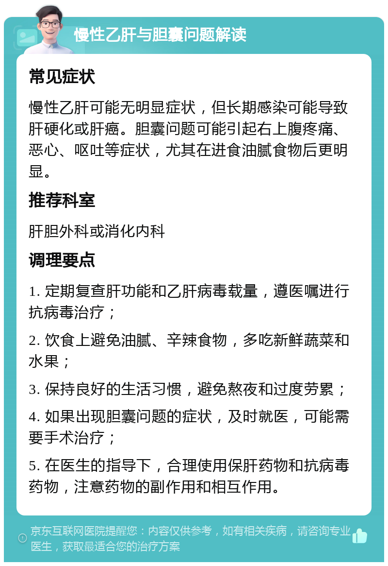 慢性乙肝与胆囊问题解读 常见症状 慢性乙肝可能无明显症状，但长期感染可能导致肝硬化或肝癌。胆囊问题可能引起右上腹疼痛、恶心、呕吐等症状，尤其在进食油腻食物后更明显。 推荐科室 肝胆外科或消化内科 调理要点 1. 定期复查肝功能和乙肝病毒载量，遵医嘱进行抗病毒治疗； 2. 饮食上避免油腻、辛辣食物，多吃新鲜蔬菜和水果； 3. 保持良好的生活习惯，避免熬夜和过度劳累； 4. 如果出现胆囊问题的症状，及时就医，可能需要手术治疗； 5. 在医生的指导下，合理使用保肝药物和抗病毒药物，注意药物的副作用和相互作用。