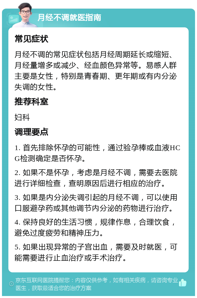 月经不调就医指南 常见症状 月经不调的常见症状包括月经周期延长或缩短、月经量增多或减少、经血颜色异常等。易感人群主要是女性，特别是青春期、更年期或有内分泌失调的女性。 推荐科室 妇科 调理要点 1. 首先排除怀孕的可能性，通过验孕棒或血液HCG检测确定是否怀孕。 2. 如果不是怀孕，考虑是月经不调，需要去医院进行详细检查，查明原因后进行相应的治疗。 3. 如果是内分泌失调引起的月经不调，可以使用口服避孕药或其他调节内分泌的药物进行治疗。 4. 保持良好的生活习惯，规律作息，合理饮食，避免过度疲劳和精神压力。 5. 如果出现异常的子宫出血，需要及时就医，可能需要进行止血治疗或手术治疗。