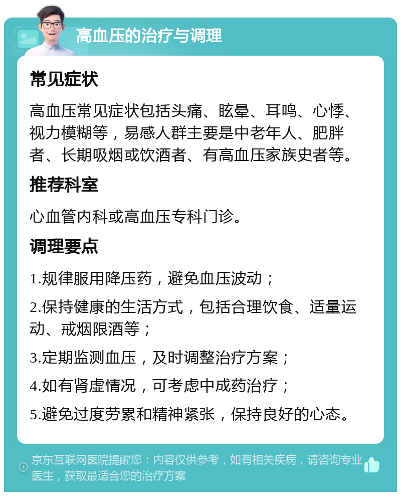 高血压的治疗与调理 常见症状 高血压常见症状包括头痛、眩晕、耳鸣、心悸、视力模糊等，易感人群主要是中老年人、肥胖者、长期吸烟或饮酒者、有高血压家族史者等。 推荐科室 心血管内科或高血压专科门诊。 调理要点 1.规律服用降压药，避免血压波动； 2.保持健康的生活方式，包括合理饮食、适量运动、戒烟限酒等； 3.定期监测血压，及时调整治疗方案； 4.如有肾虚情况，可考虑中成药治疗； 5.避免过度劳累和精神紧张，保持良好的心态。