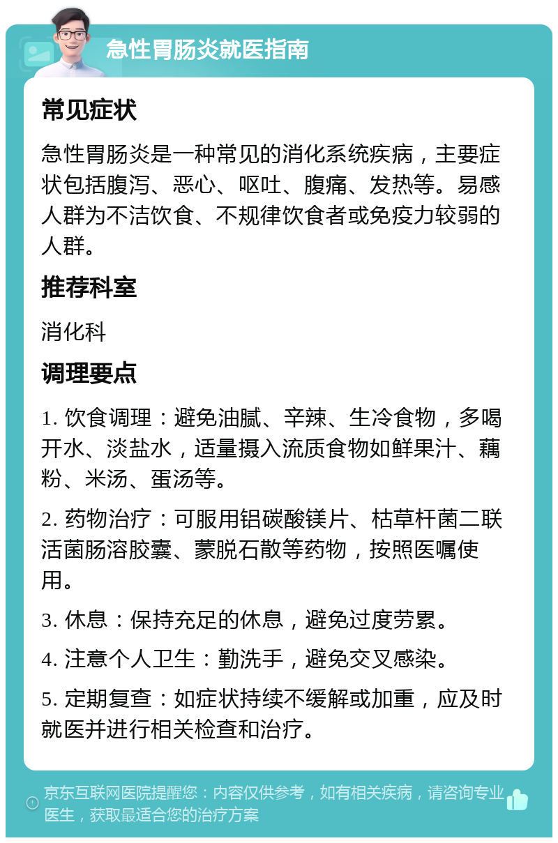 急性胃肠炎就医指南 常见症状 急性胃肠炎是一种常见的消化系统疾病，主要症状包括腹泻、恶心、呕吐、腹痛、发热等。易感人群为不洁饮食、不规律饮食者或免疫力较弱的人群。 推荐科室 消化科 调理要点 1. 饮食调理：避免油腻、辛辣、生冷食物，多喝开水、淡盐水，适量摄入流质食物如鲜果汁、藕粉、米汤、蛋汤等。 2. 药物治疗：可服用铝碳酸镁片、枯草杆菌二联活菌肠溶胶囊、蒙脱石散等药物，按照医嘱使用。 3. 休息：保持充足的休息，避免过度劳累。 4. 注意个人卫生：勤洗手，避免交叉感染。 5. 定期复查：如症状持续不缓解或加重，应及时就医并进行相关检查和治疗。