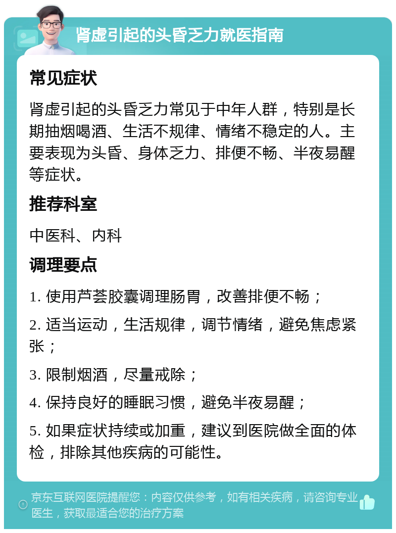 肾虚引起的头昏乏力就医指南 常见症状 肾虚引起的头昏乏力常见于中年人群，特别是长期抽烟喝酒、生活不规律、情绪不稳定的人。主要表现为头昏、身体乏力、排便不畅、半夜易醒等症状。 推荐科室 中医科、内科 调理要点 1. 使用芦荟胶囊调理肠胃，改善排便不畅； 2. 适当运动，生活规律，调节情绪，避免焦虑紧张； 3. 限制烟酒，尽量戒除； 4. 保持良好的睡眠习惯，避免半夜易醒； 5. 如果症状持续或加重，建议到医院做全面的体检，排除其他疾病的可能性。