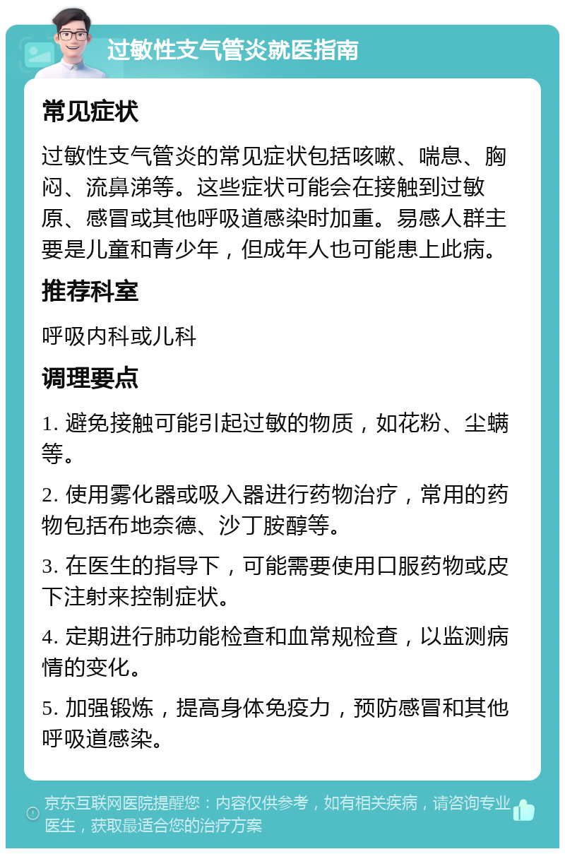 过敏性支气管炎就医指南 常见症状 过敏性支气管炎的常见症状包括咳嗽、喘息、胸闷、流鼻涕等。这些症状可能会在接触到过敏原、感冒或其他呼吸道感染时加重。易感人群主要是儿童和青少年，但成年人也可能患上此病。 推荐科室 呼吸内科或儿科 调理要点 1. 避免接触可能引起过敏的物质，如花粉、尘螨等。 2. 使用雾化器或吸入器进行药物治疗，常用的药物包括布地奈德、沙丁胺醇等。 3. 在医生的指导下，可能需要使用口服药物或皮下注射来控制症状。 4. 定期进行肺功能检查和血常规检查，以监测病情的变化。 5. 加强锻炼，提高身体免疫力，预防感冒和其他呼吸道感染。