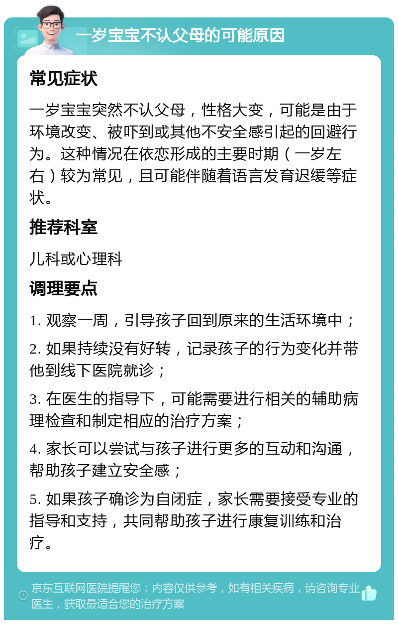 一岁宝宝不认父母的可能原因 常见症状 一岁宝宝突然不认父母，性格大变，可能是由于环境改变、被吓到或其他不安全感引起的回避行为。这种情况在依恋形成的主要时期（一岁左右）较为常见，且可能伴随着语言发育迟缓等症状。 推荐科室 儿科或心理科 调理要点 1. 观察一周，引导孩子回到原来的生活环境中； 2. 如果持续没有好转，记录孩子的行为变化并带他到线下医院就诊； 3. 在医生的指导下，可能需要进行相关的辅助病理检查和制定相应的治疗方案； 4. 家长可以尝试与孩子进行更多的互动和沟通，帮助孩子建立安全感； 5. 如果孩子确诊为自闭症，家长需要接受专业的指导和支持，共同帮助孩子进行康复训练和治疗。