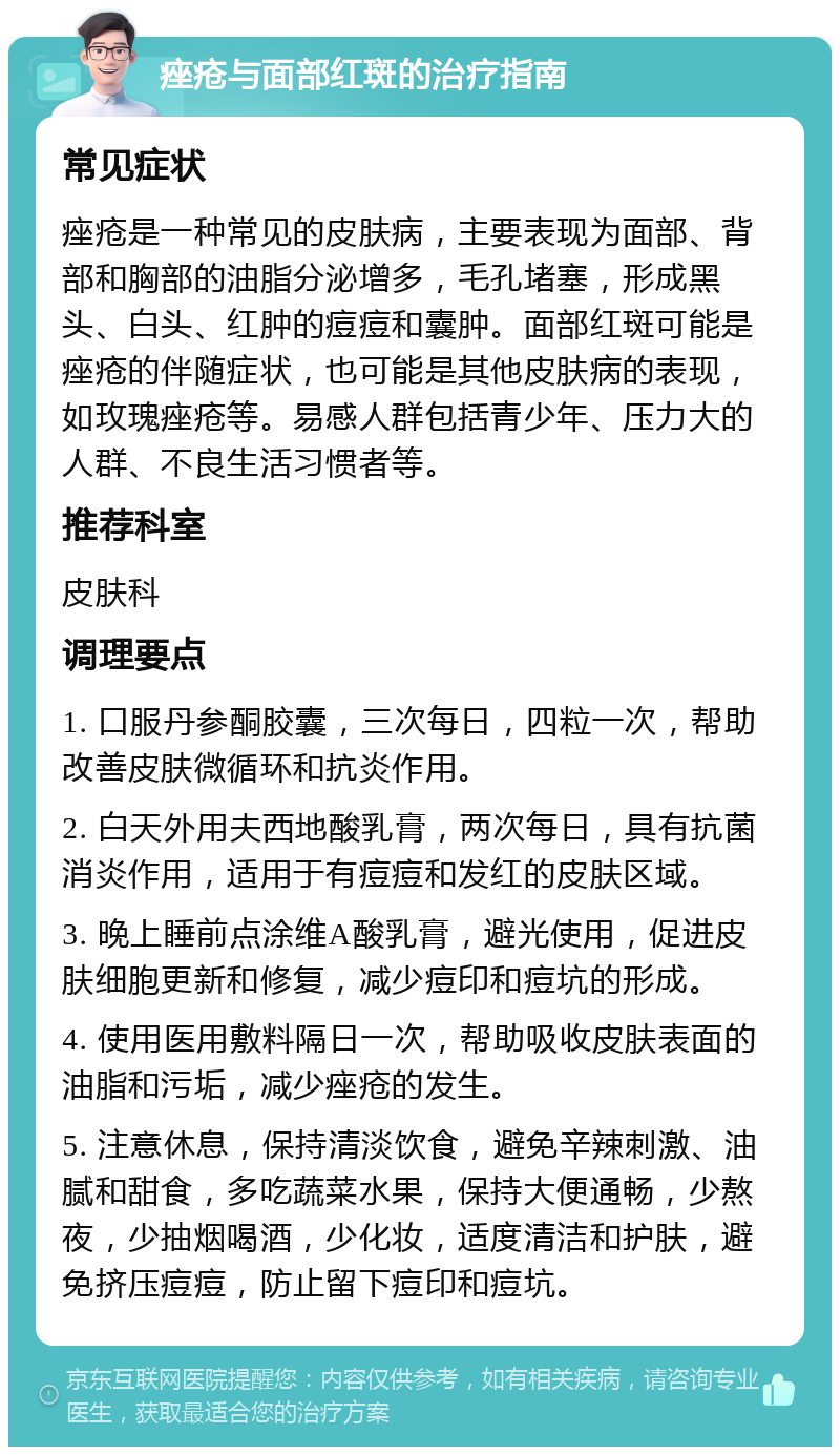 痤疮与面部红斑的治疗指南 常见症状 痤疮是一种常见的皮肤病，主要表现为面部、背部和胸部的油脂分泌增多，毛孔堵塞，形成黑头、白头、红肿的痘痘和囊肿。面部红斑可能是痤疮的伴随症状，也可能是其他皮肤病的表现，如玫瑰痤疮等。易感人群包括青少年、压力大的人群、不良生活习惯者等。 推荐科室 皮肤科 调理要点 1. 口服丹参酮胶囊，三次每日，四粒一次，帮助改善皮肤微循环和抗炎作用。 2. 白天外用夫西地酸乳膏，两次每日，具有抗菌消炎作用，适用于有痘痘和发红的皮肤区域。 3. 晚上睡前点涂维A酸乳膏，避光使用，促进皮肤细胞更新和修复，减少痘印和痘坑的形成。 4. 使用医用敷料隔日一次，帮助吸收皮肤表面的油脂和污垢，减少痤疮的发生。 5. 注意休息，保持清淡饮食，避免辛辣刺激、油腻和甜食，多吃蔬菜水果，保持大便通畅，少熬夜，少抽烟喝酒，少化妆，适度清洁和护肤，避免挤压痘痘，防止留下痘印和痘坑。