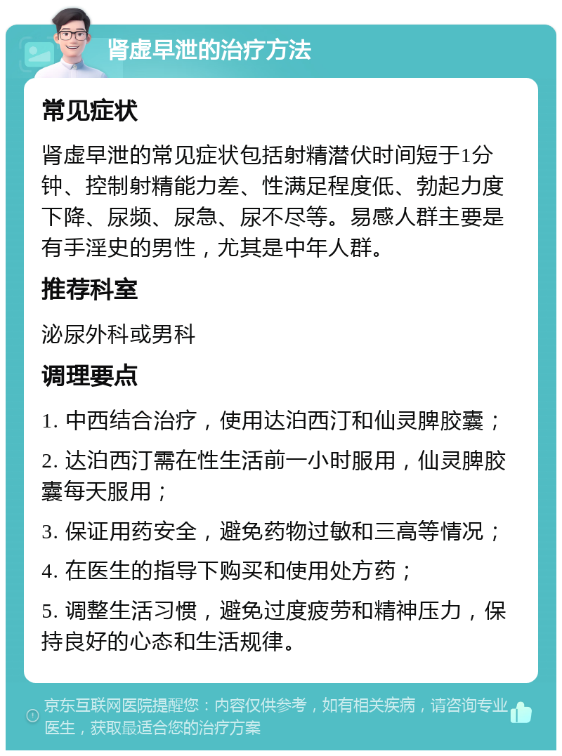 肾虚早泄的治疗方法 常见症状 肾虚早泄的常见症状包括射精潜伏时间短于1分钟、控制射精能力差、性满足程度低、勃起力度下降、尿频、尿急、尿不尽等。易感人群主要是有手淫史的男性，尤其是中年人群。 推荐科室 泌尿外科或男科 调理要点 1. 中西结合治疗，使用达泊西汀和仙灵脾胶囊； 2. 达泊西汀需在性生活前一小时服用，仙灵脾胶囊每天服用； 3. 保证用药安全，避免药物过敏和三高等情况； 4. 在医生的指导下购买和使用处方药； 5. 调整生活习惯，避免过度疲劳和精神压力，保持良好的心态和生活规律。