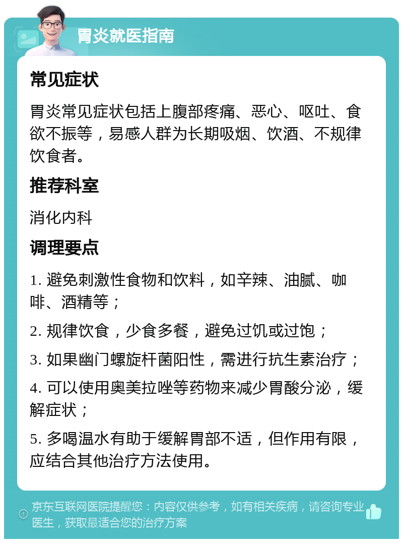 胃炎就医指南 常见症状 胃炎常见症状包括上腹部疼痛、恶心、呕吐、食欲不振等，易感人群为长期吸烟、饮酒、不规律饮食者。 推荐科室 消化内科 调理要点 1. 避免刺激性食物和饮料，如辛辣、油腻、咖啡、酒精等； 2. 规律饮食，少食多餐，避免过饥或过饱； 3. 如果幽门螺旋杆菌阳性，需进行抗生素治疗； 4. 可以使用奥美拉唑等药物来减少胃酸分泌，缓解症状； 5. 多喝温水有助于缓解胃部不适，但作用有限，应结合其他治疗方法使用。