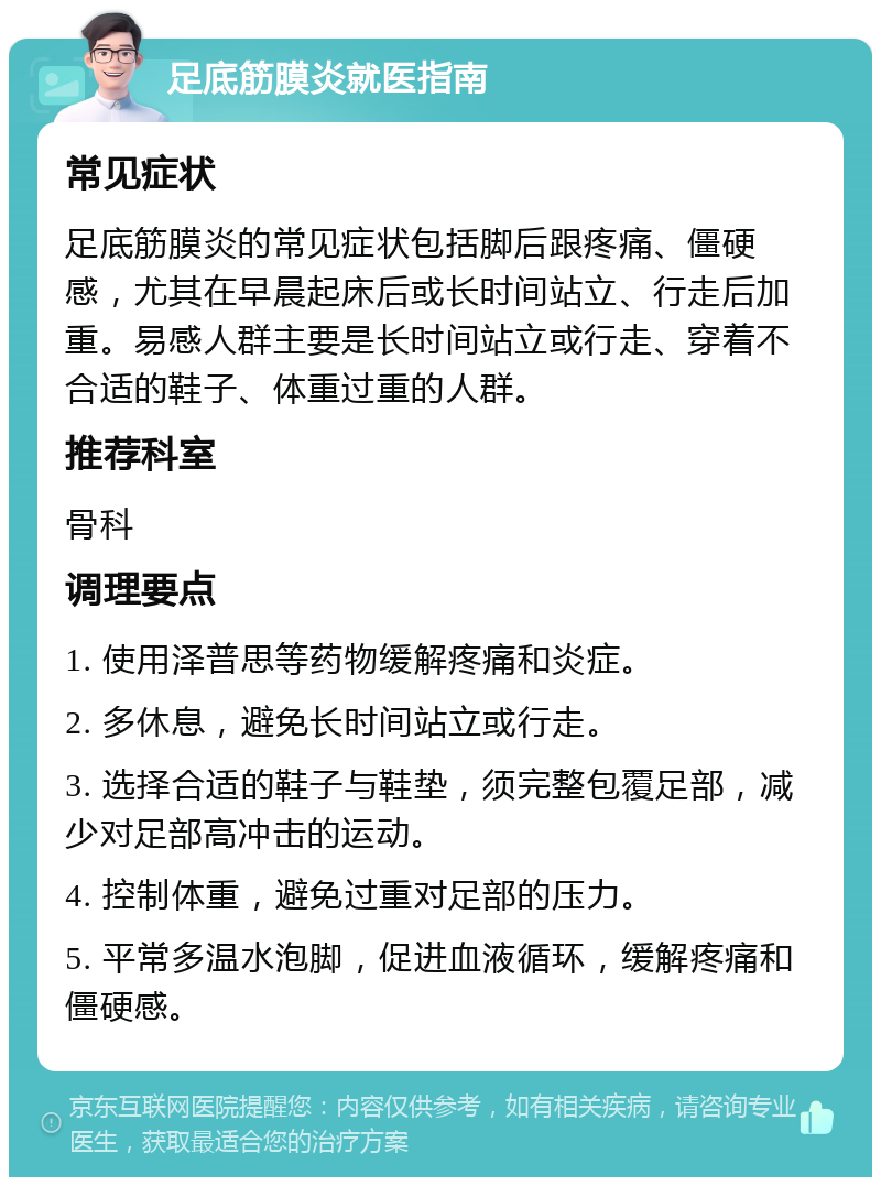 足底筋膜炎就医指南 常见症状 足底筋膜炎的常见症状包括脚后跟疼痛、僵硬感，尤其在早晨起床后或长时间站立、行走后加重。易感人群主要是长时间站立或行走、穿着不合适的鞋子、体重过重的人群。 推荐科室 骨科 调理要点 1. 使用泽普思等药物缓解疼痛和炎症。 2. 多休息，避免长时间站立或行走。 3. 选择合适的鞋子与鞋垫，须完整包覆足部，减少对足部高冲击的运动。 4. 控制体重，避免过重对足部的压力。 5. 平常多温水泡脚，促进血液循环，缓解疼痛和僵硬感。