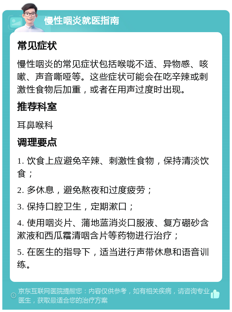 慢性咽炎就医指南 常见症状 慢性咽炎的常见症状包括喉咙不适、异物感、咳嗽、声音嘶哑等。这些症状可能会在吃辛辣或刺激性食物后加重，或者在用声过度时出现。 推荐科室 耳鼻喉科 调理要点 1. 饮食上应避免辛辣、刺激性食物，保持清淡饮食； 2. 多休息，避免熬夜和过度疲劳； 3. 保持口腔卫生，定期漱口； 4. 使用咽炎片、蒲地蓝消炎口服液、复方硼砂含漱液和西瓜霜清咽含片等药物进行治疗； 5. 在医生的指导下，适当进行声带休息和语音训练。