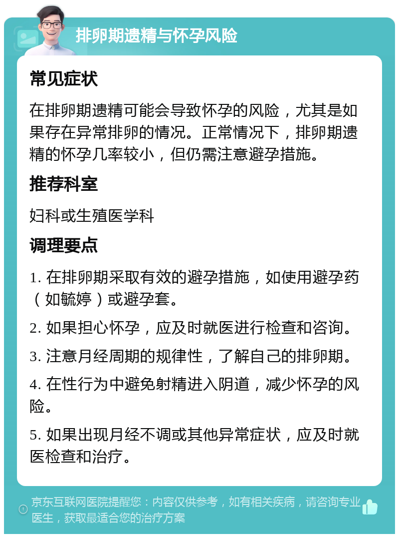 排卵期遗精与怀孕风险 常见症状 在排卵期遗精可能会导致怀孕的风险，尤其是如果存在异常排卵的情况。正常情况下，排卵期遗精的怀孕几率较小，但仍需注意避孕措施。 推荐科室 妇科或生殖医学科 调理要点 1. 在排卵期采取有效的避孕措施，如使用避孕药（如毓婷）或避孕套。 2. 如果担心怀孕，应及时就医进行检查和咨询。 3. 注意月经周期的规律性，了解自己的排卵期。 4. 在性行为中避免射精进入阴道，减少怀孕的风险。 5. 如果出现月经不调或其他异常症状，应及时就医检查和治疗。