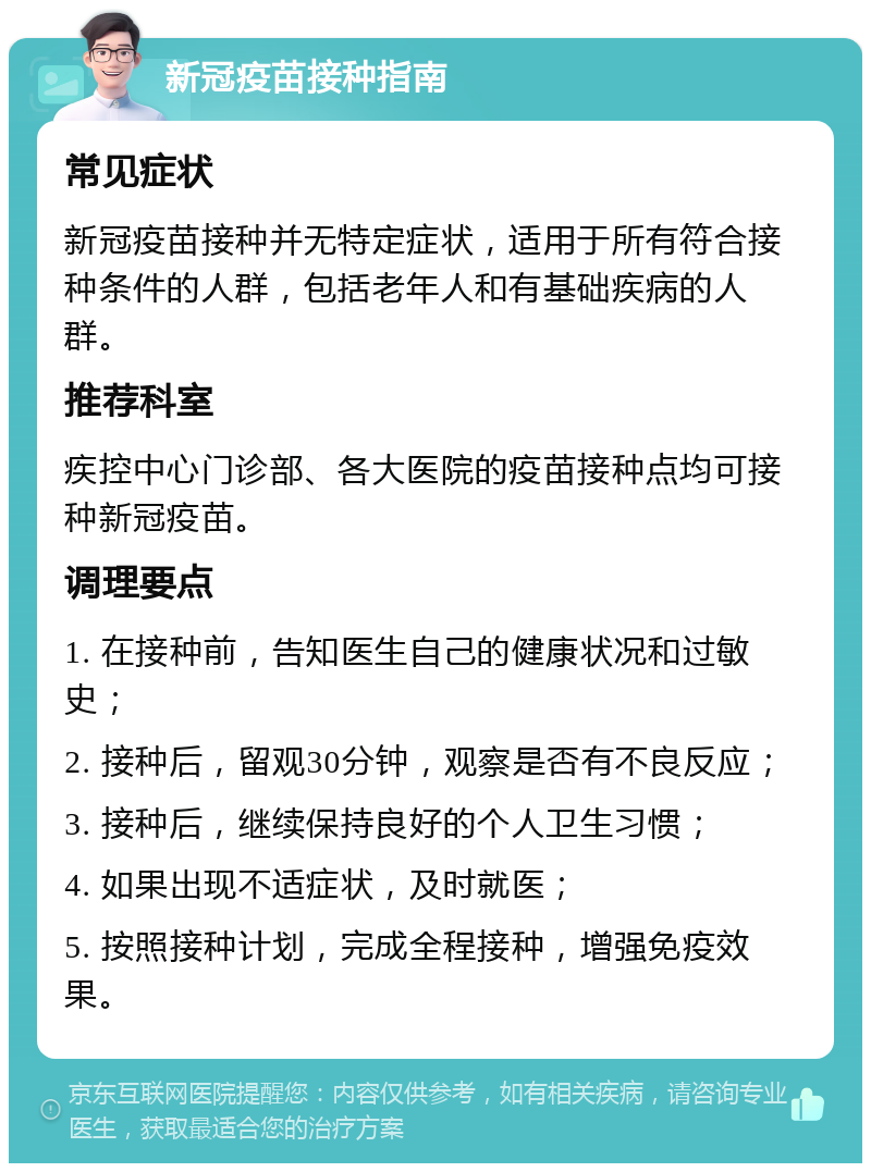 新冠疫苗接种指南 常见症状 新冠疫苗接种并无特定症状，适用于所有符合接种条件的人群，包括老年人和有基础疾病的人群。 推荐科室 疾控中心门诊部、各大医院的疫苗接种点均可接种新冠疫苗。 调理要点 1. 在接种前，告知医生自己的健康状况和过敏史； 2. 接种后，留观30分钟，观察是否有不良反应； 3. 接种后，继续保持良好的个人卫生习惯； 4. 如果出现不适症状，及时就医； 5. 按照接种计划，完成全程接种，增强免疫效果。