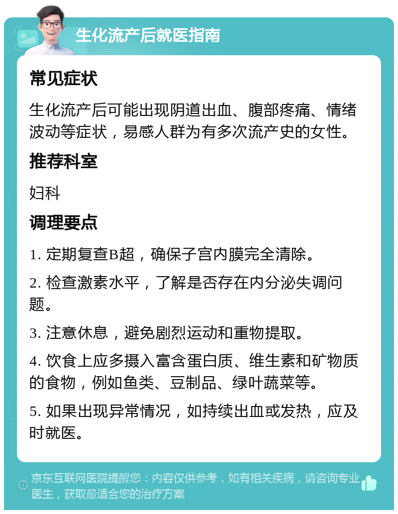 生化流产后就医指南 常见症状 生化流产后可能出现阴道出血、腹部疼痛、情绪波动等症状，易感人群为有多次流产史的女性。 推荐科室 妇科 调理要点 1. 定期复查B超，确保子宫内膜完全清除。 2. 检查激素水平，了解是否存在内分泌失调问题。 3. 注意休息，避免剧烈运动和重物提取。 4. 饮食上应多摄入富含蛋白质、维生素和矿物质的食物，例如鱼类、豆制品、绿叶蔬菜等。 5. 如果出现异常情况，如持续出血或发热，应及时就医。