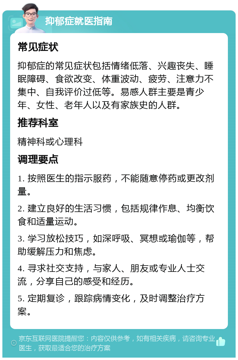 抑郁症就医指南 常见症状 抑郁症的常见症状包括情绪低落、兴趣丧失、睡眠障碍、食欲改变、体重波动、疲劳、注意力不集中、自我评价过低等。易感人群主要是青少年、女性、老年人以及有家族史的人群。 推荐科室 精神科或心理科 调理要点 1. 按照医生的指示服药，不能随意停药或更改剂量。 2. 建立良好的生活习惯，包括规律作息、均衡饮食和适量运动。 3. 学习放松技巧，如深呼吸、冥想或瑜伽等，帮助缓解压力和焦虑。 4. 寻求社交支持，与家人、朋友或专业人士交流，分享自己的感受和经历。 5. 定期复诊，跟踪病情变化，及时调整治疗方案。