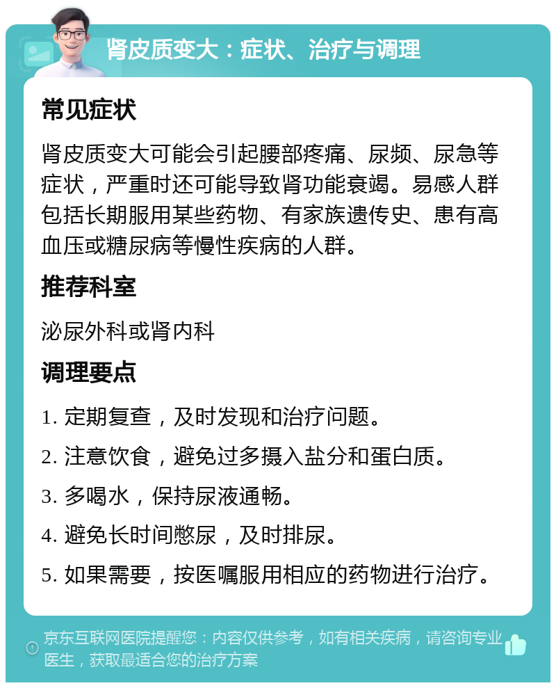 肾皮质变大：症状、治疗与调理 常见症状 肾皮质变大可能会引起腰部疼痛、尿频、尿急等症状，严重时还可能导致肾功能衰竭。易感人群包括长期服用某些药物、有家族遗传史、患有高血压或糖尿病等慢性疾病的人群。 推荐科室 泌尿外科或肾内科 调理要点 1. 定期复查，及时发现和治疗问题。 2. 注意饮食，避免过多摄入盐分和蛋白质。 3. 多喝水，保持尿液通畅。 4. 避免长时间憋尿，及时排尿。 5. 如果需要，按医嘱服用相应的药物进行治疗。